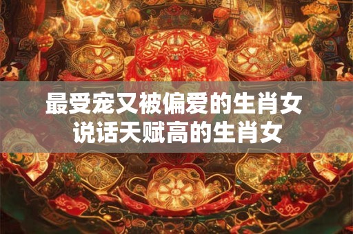 最受宠又被偏爱的生肖女 说话天赋高的生肖女
