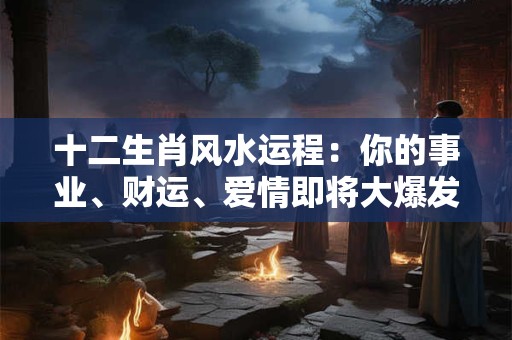 十二生肖风水运程：你的事业、财运、爱情即将大爆发！