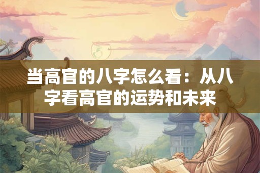 当高官的八字怎么看:从八字看高官的运势和未来 当高官的八字怎么看:从八字看高官的运势和未来