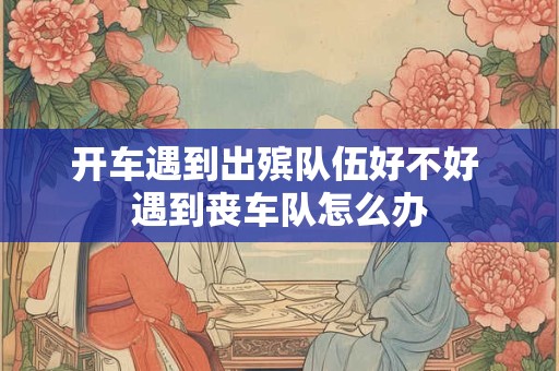 开车遇到出殡队伍好不好 遇到丧车队怎么办