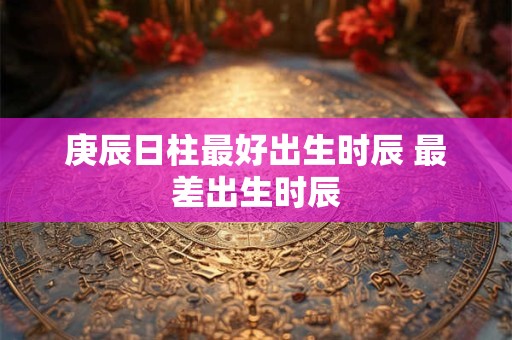 庚辰日柱最好出生时辰 最差出生时辰