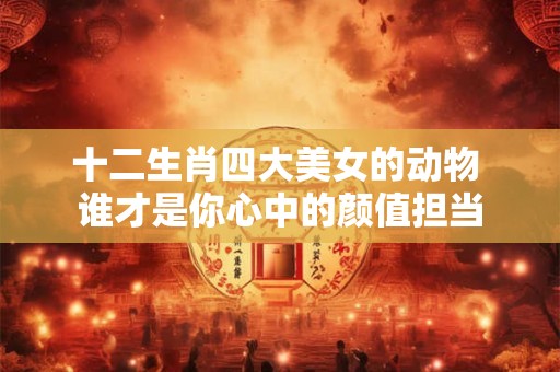 十二生肖四大美女的动物 谁才是你心中的颜值担当