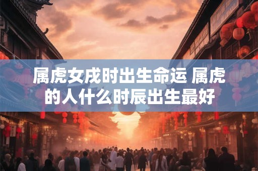 属虎女戌时出生命运 属虎的人什么时辰出生最好