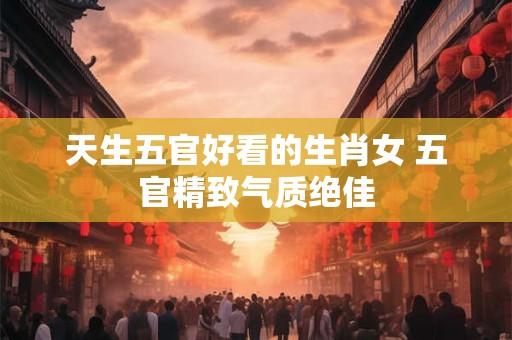 天生五官好看的生肖女 五官精致气质绝佳