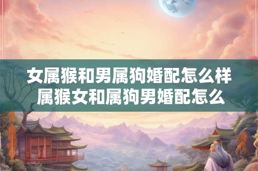女属猴和男属狗婚配怎么样 属猴女和属狗男婚配怎么样