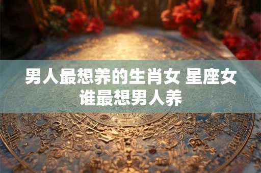 男人最想养的生肖女 星座女谁最想男人养