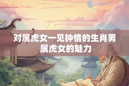 对属虎女一见钟情的生肖男 属虎女的魅力