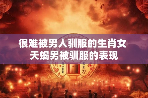 很难被男人驯服的生肖女 天蝎男被驯服的表现