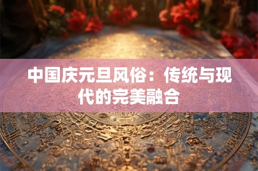 中国庆元旦风俗：传统与现代的完美融合