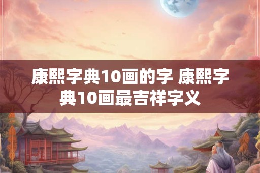 康熙字典10画的字 康熙字典10画最吉祥字义
