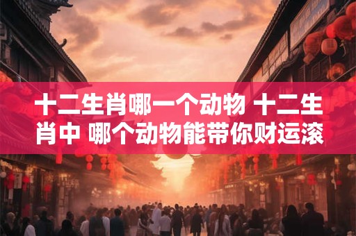 十二生肖哪一个动物 十二生肖中 哪个动物能带你财运滚滚