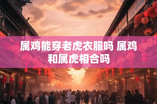 属鸡能穿老虎衣服吗 属鸡和属虎相合吗