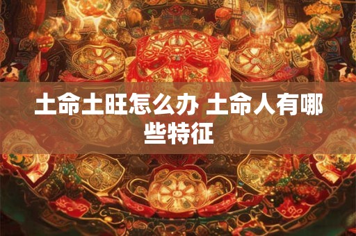 土命土旺怎么办 土命人有哪些特征