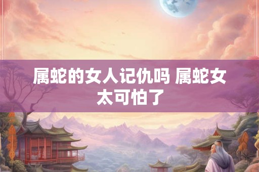 属蛇的女人记仇吗 属蛇女太可怕了
