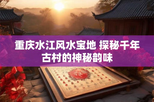 重庆水江风水宝地 探秘千年古村的神秘韵味