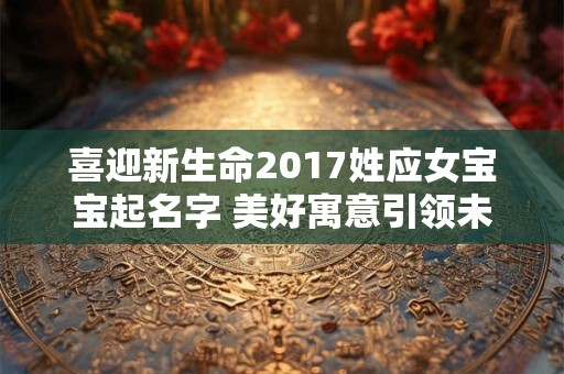 喜迎新生命2017姓应女宝宝起名字 美好寓意引领未来！
