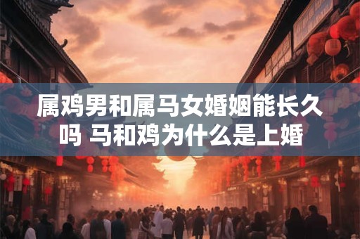 属鸡男和属马女婚姻能长久吗 马和鸡为什么是上婚