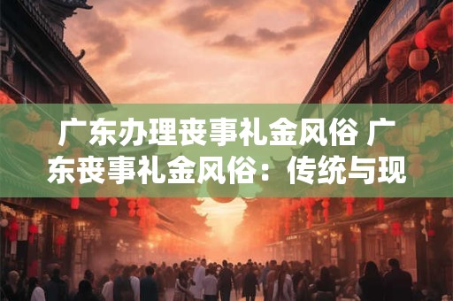 广东办理丧事礼金风俗 广东丧事礼金风俗：传统与现代的交融