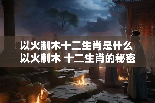 以火制木十二生肖是什么 以火制木 十二生肖的秘密武器！