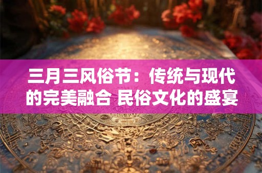 三月三风俗节：传统与现代的完美融合 民俗文化的盛宴