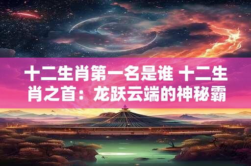 十二生肖第一名是谁 十二生肖之首：龙跃云端的神秘霸主