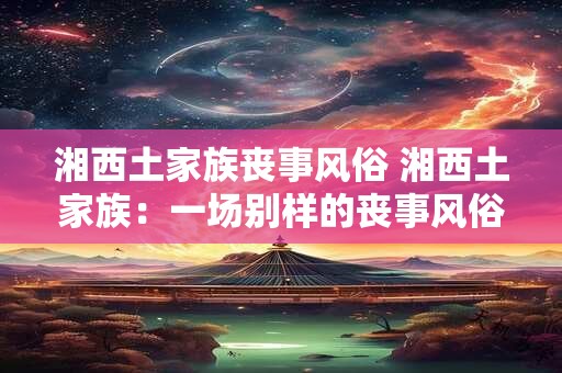 湘西土家族丧事风俗 湘西土家族：一场别样的丧事风俗之旅