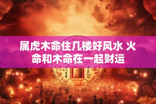 属虎木命住几楼好风水 火命和木命在一起财运