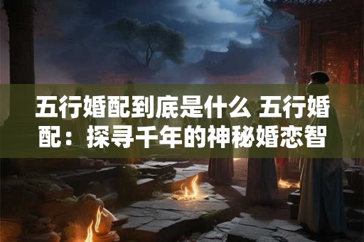 五行婚配到底是什么 五行婚配：探寻千年的神秘婚恋智慧！