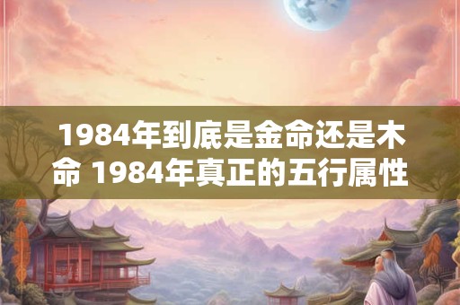 1984年到底是金命还是木命 1984年真正的五行属性是什么