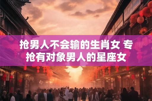 抢男人不会输的生肖女 专抢有对象男人的星座女