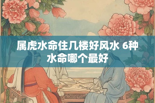属虎水命住几楼好风水 6种水命哪个最好
