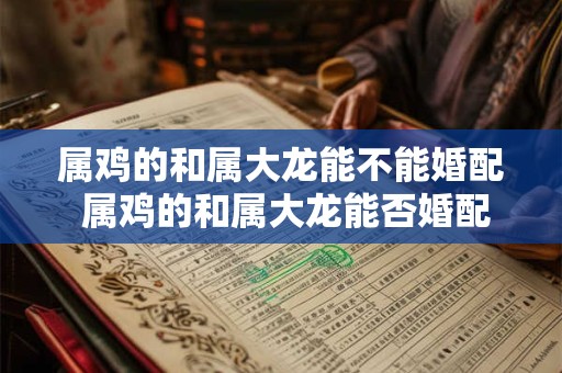 属鸡的和属大龙能不能婚配 属鸡的和属大龙能否婚配