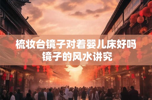 梳妆台镜子对着婴儿床好吗 镜子的风水讲究 梳妆台镜子对着婴儿床好吗 镜子的风水讲究