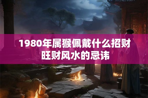 1980年属猴佩戴什么招财 旺财风水的忌讳