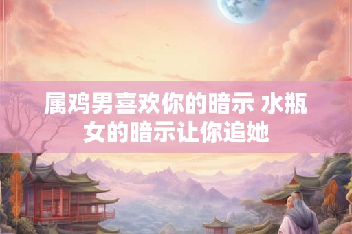 属鸡男喜欢你的暗示 水瓶女的暗示让你追她
