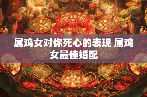 属鸡女对你死心的表现 属鸡女最佳婚配