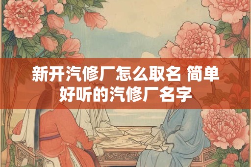 新开汽修厂怎么取名 简单好听的汽修厂名字