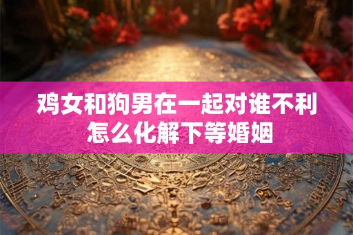 鸡女和狗男在一起对谁不利 怎么化解下等婚姻