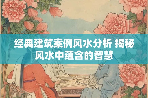 经典建筑案例风水分析 揭秘风水中蕴含的智慧