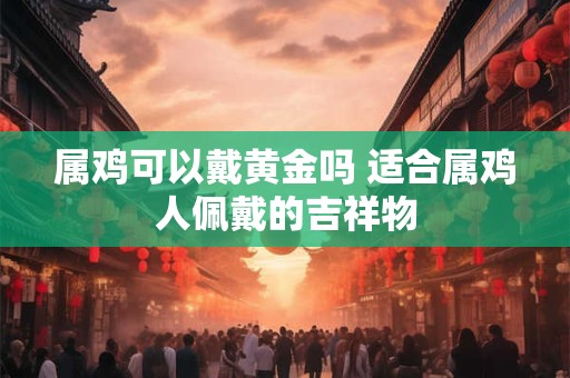 属鸡可以戴黄金吗 适合属鸡人佩戴的吉祥物