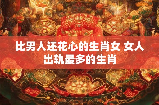 比男人还花心的生肖女 女人出轨最多的生肖