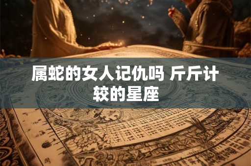 属蛇的女人记仇吗 斤斤计较的星座 属蛇的女人记仇吗 斤斤计较的星座