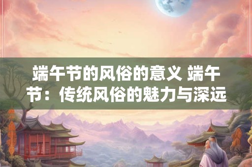 端午节的风俗的意义 端午节：传统风俗的魅力与深远意义