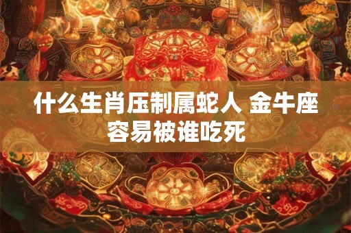什么生肖压制属蛇人 金牛座容易被谁吃死
