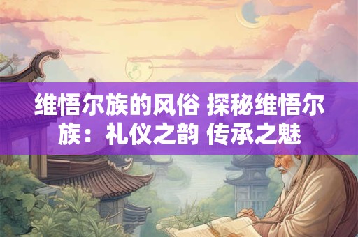 维悟尔族的风俗 探秘维悟尔族：礼仪之韵 传承之魅