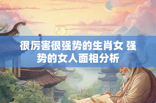 很厉害很强势的生肖女 强势的女人面相分析