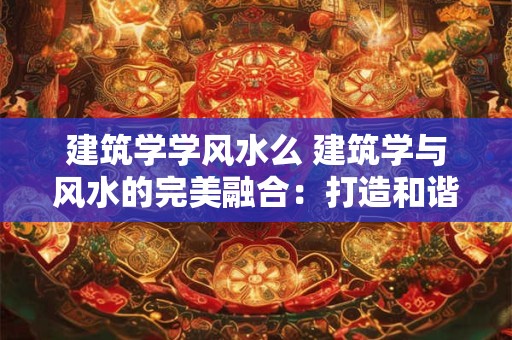 建筑学学风水么 建筑学与风水的完美融合：打造和谐人居环境