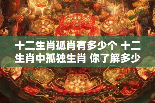 详细阅读:十二生肖孤肖有多少个 十二生肖中孤独生肖 你了解多少 十二生肖孤肖有多少个 十二生肖中孤独生肖 你了解多少
