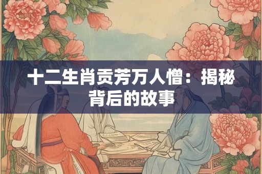 十二生肖贡芳万人憎：揭秘背后的故事
