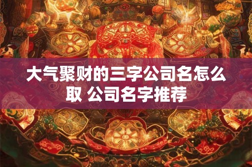 大气聚财的三字公司名怎么取 公司名字推荐